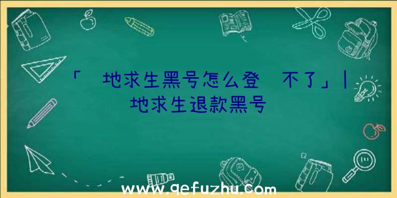 「绝地求生黑号怎么登陆不了」|绝地求生退款黑号问题